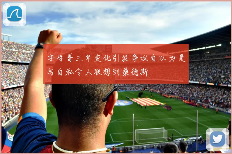字母哥三年变化引发争议自以为是与自私令人联想到桑德斯