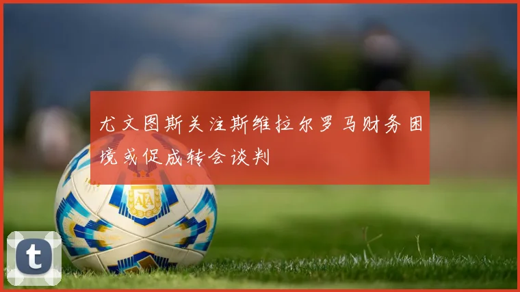 尤文图斯关注斯维拉尔罗马财务困境或促成转会谈判