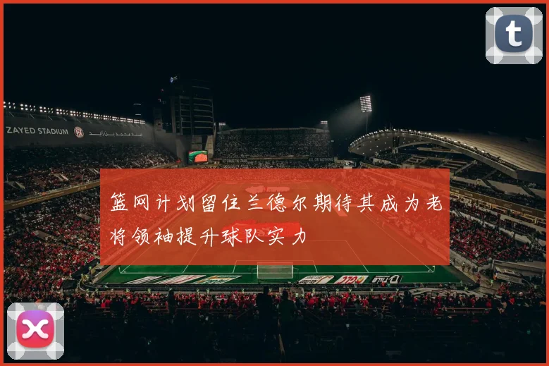 篮网计划留住兰德尔期待其成为老将领袖提升球队实力