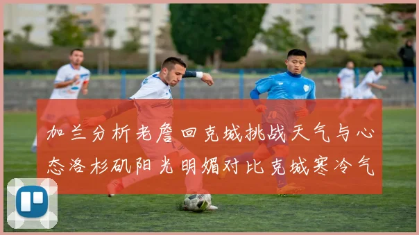 加兰分析老詹回克城挑战天气与心态洛杉矶阳光明媚对比克城寒冷气候