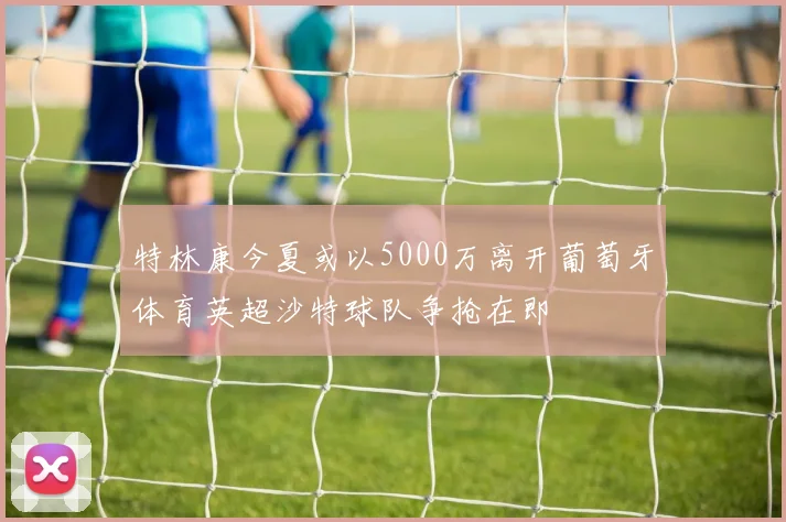特林康今夏或以5000万离开葡萄牙体育英超沙特球队争抢在即