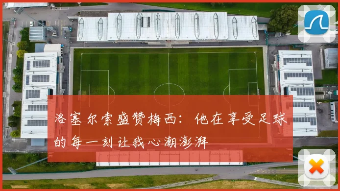 洛塞尔索盛赞梅西：他在享受足球的每一刻让我心潮澎湃