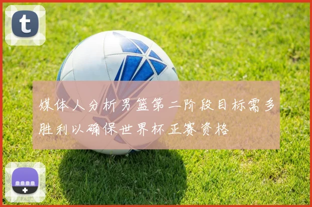 媒体人分析男篮第二阶段目标需多胜利以确保世界杯正赛资格