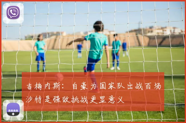 吉梅内斯：自豪为国家队出战百场沙特是强敌挑战更显意义