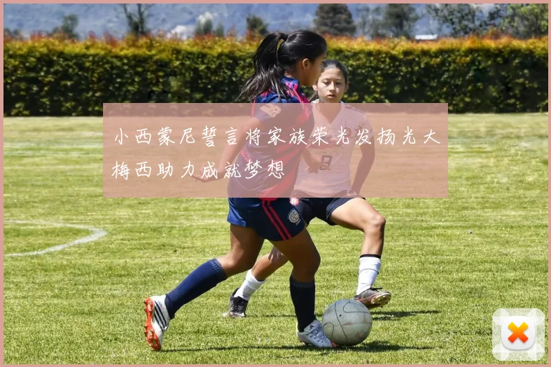 小西蒙尼誓言将家族荣光发扬光大梅西助力成就梦想