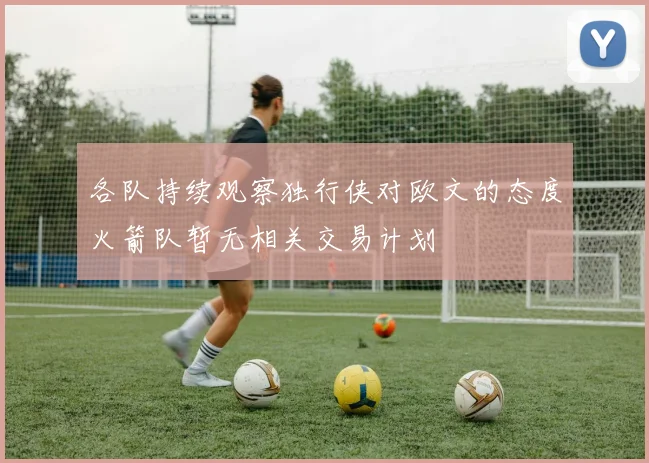 各队持续观察独行侠对欧文的态度火箭队暂无相关交易计划