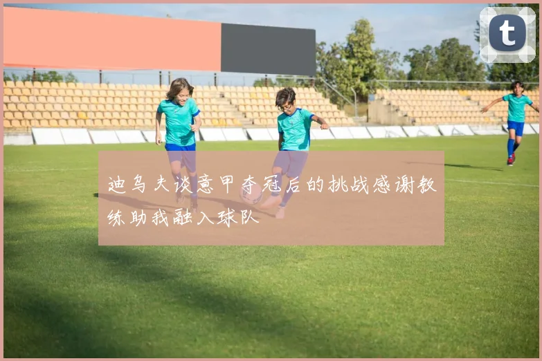 迪乌夫谈意甲夺冠后的挑战感谢教练助我融入球队