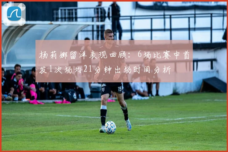 杨莉娜留洋表现回顾：6场比赛中首发1次场均21分钟出场时间分析