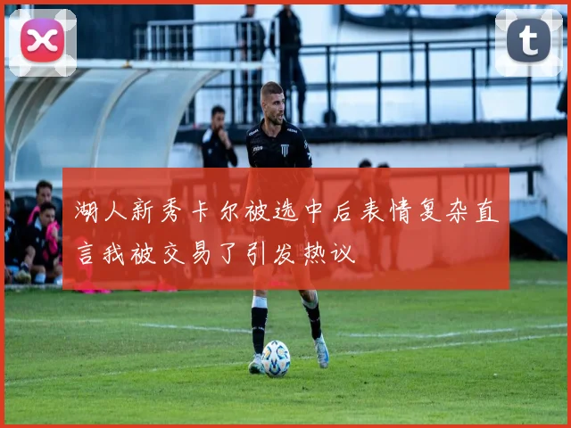 湖人新秀卡尔被选中后表情复杂直言我被交易了引发热议