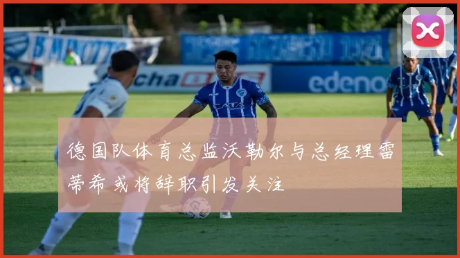 德国队体育总监沃勒尔与总经理雷蒂希或将辞职引发关注