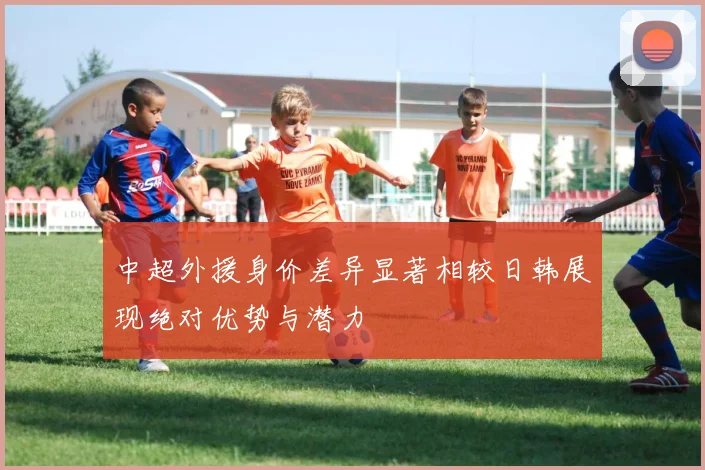 中超外援身价差异显著相较日韩展现绝对优势与潜力