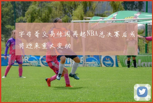 字母哥交易传闻再起NBA总决赛后或将迎来重大变动