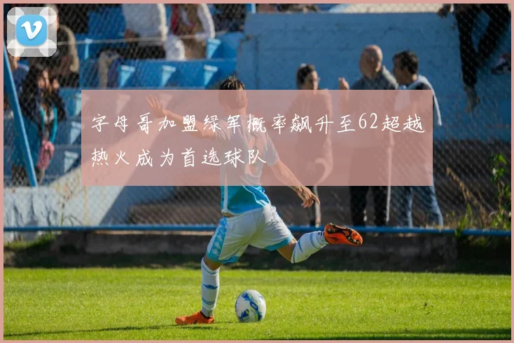 字母哥加盟绿军概率飙升至62超越热火成为首选球队