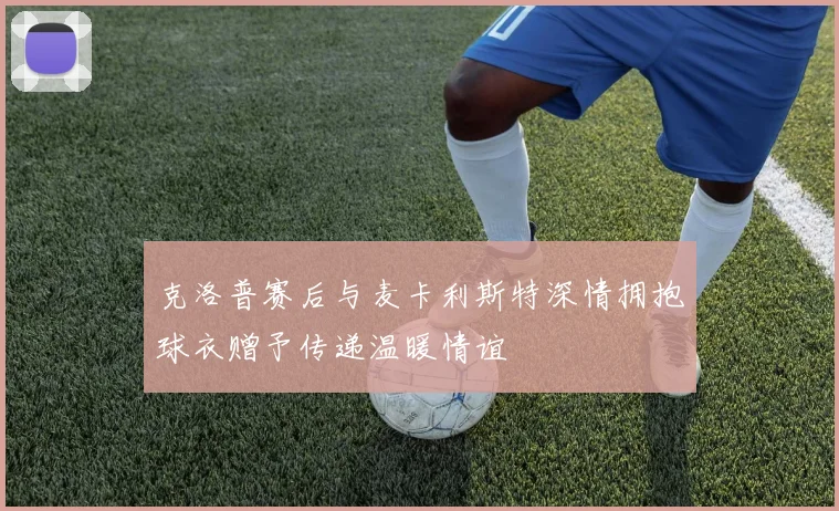 克洛普赛后与麦卡利斯特深情拥抱球衣赠予传递温暖情谊