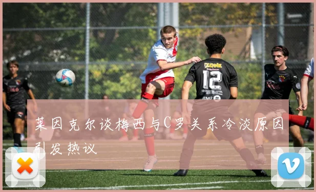 莱因克尔谈梅西与C罗关系冷淡原因引发热议