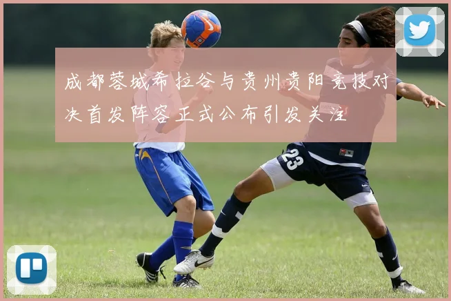 成都蓉城希拉谷与贵州贵阳竞技对决首发阵容正式公布引发关注