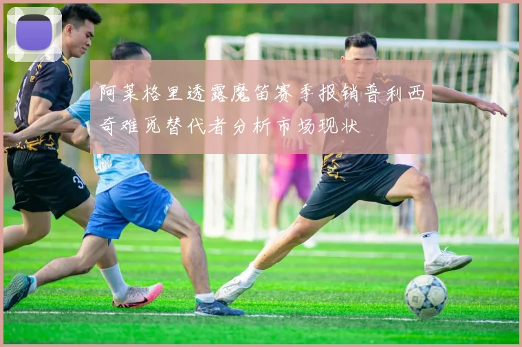 阿莱格里透露魔笛赛季报销普利西奇难觅替代者分析市场现状