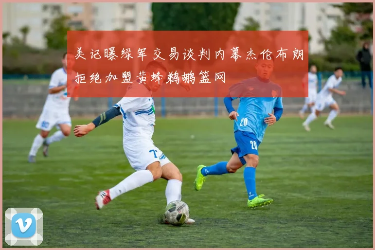 美记曝绿军交易谈判内幕杰伦布朗拒绝加盟黄蜂鹈鹕篮网