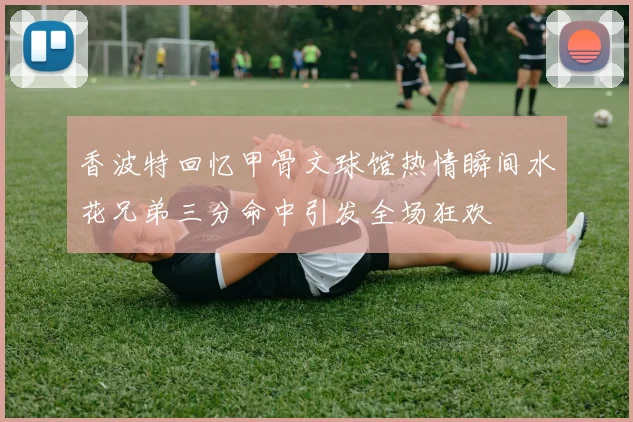 香波特回忆甲骨文球馆热情瞬间水花兄弟三分命中引发全场狂欢